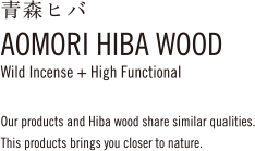 青森ヒバAOMORI HIBA WOODWild Incense + High FunctionalOur products and Hiba wood share similar qualities.This products brings you closer to nature.